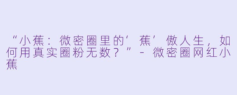 “小蕉：微密圈里的‘蕉’傲人生，如何用真实圈粉无数？”-微密圈网红小蕉