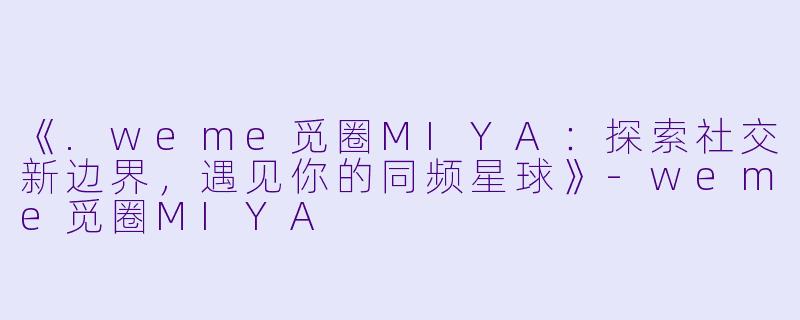 《.weme觅圈MIYA：探索社交新边界，遇见你的同频星球》-weme觅圈MIYA
