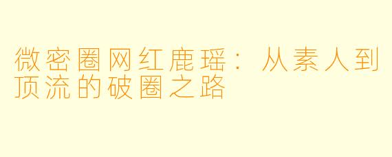 微密圈网红鹿瑶：从素人到顶流的破圈之路