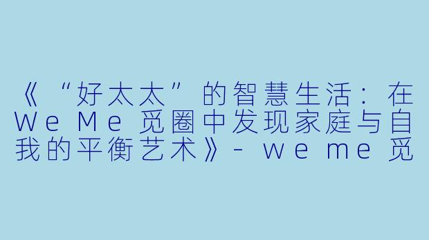 《“好太太”的智慧生活：在WeMe觅圈中发现家庭与自我的平衡艺术》-weme觅圈好太太hhh