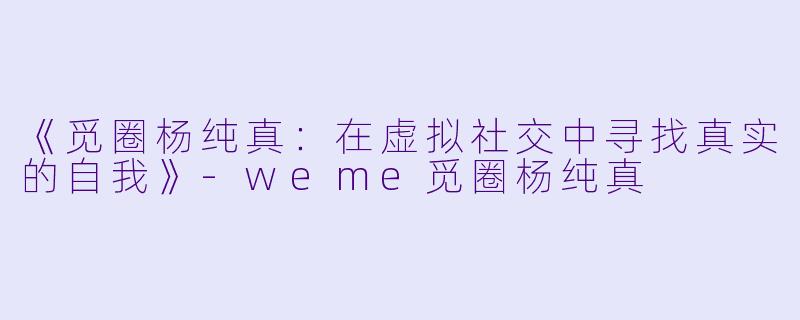 《觅圈杨纯真：在虚拟社交中寻找真实的自我》-weme觅圈杨纯真