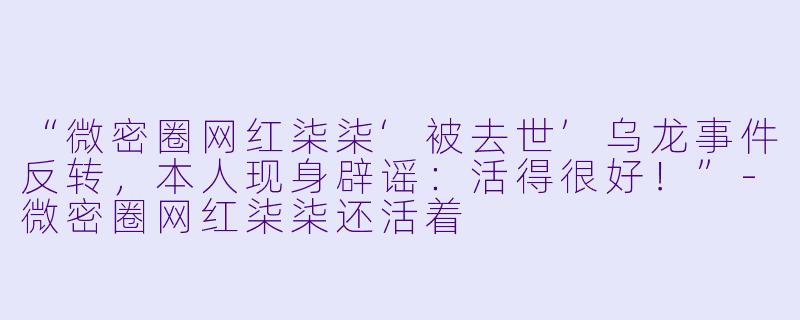 “微密圈网红柒柒‘被去世’乌龙事件反转，本人现身辟谣：活得很好！”-微密圈网红柒柒还活着