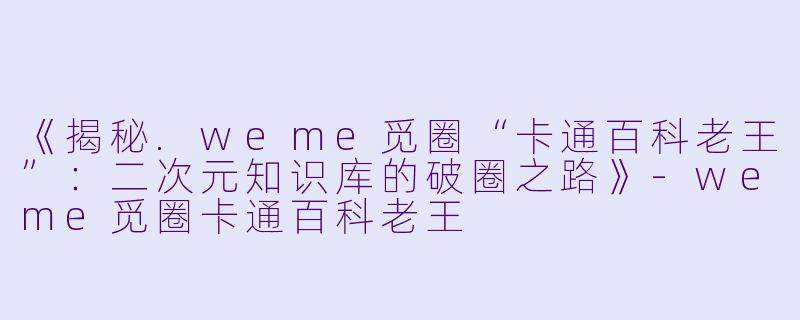 《揭秘.weme觅圈“卡通百科老王”：二次元知识库的破圈之路》-weme觅圈卡通百科老王