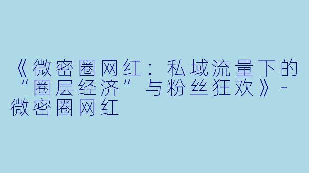 《微密圈网红：私域流量下的“圈层经济”与粉丝狂欢》-微密圈网红