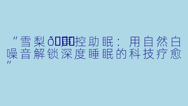 “雪梨🍐声控助眠：用自然白噪音解锁深度睡眠的科技疗愈”