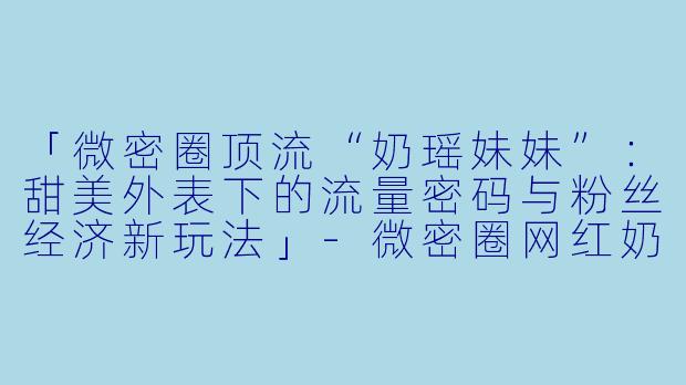 「微密圈顶流“奶瑶妹妹”：甜美外表下的流量密码与粉丝经济新玩法」-微密圈网红奶瑶妹妹