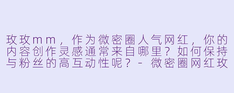 玫玫mm，作为微密圈人气网红，你的内容创作灵感通常来自哪里？如何保持与粉丝的高互动性呢？-微密圈网红玫玫mm