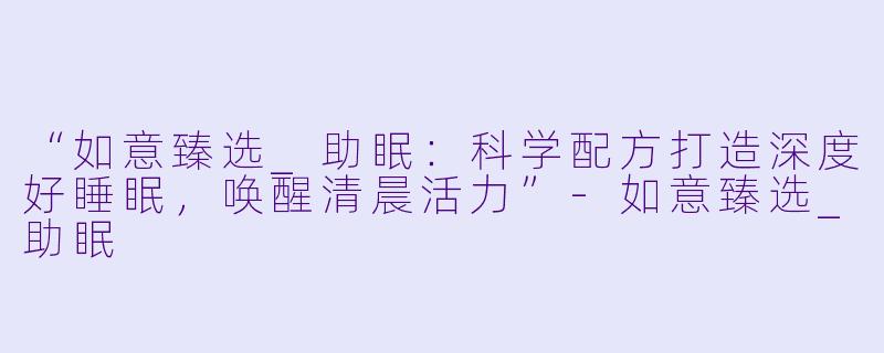 “如意臻选_助眠：科学配方打造深度好睡眠，唤醒清晨活力”-如意臻选_助眠