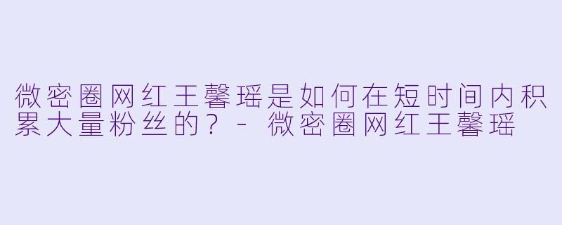 微密圈网红王馨瑶是如何在短时间内积累大量粉丝的？-微密圈网红王馨瑶