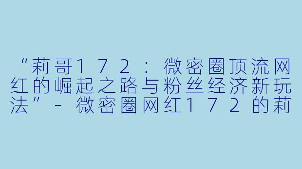 “莉哥172：微密圈顶流网红的崛起之路与粉丝经济新玩法”-微密圈网红172的莉哥