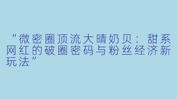 “微密圈顶流大晴奶贝：甜系网红的破圈密码与粉丝经济新玩法”