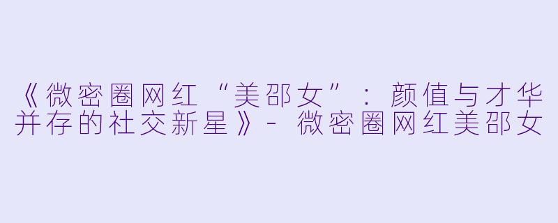 《微密圈网红“美邵女”：颜值与才华并存的社交新星》-微密圈网红美邵女