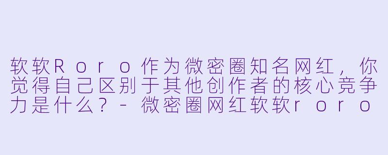 软软Roro作为微密圈知名网红，你觉得自己区别于其他创作者的核心竞争力是什么？-微密圈网红软软roro