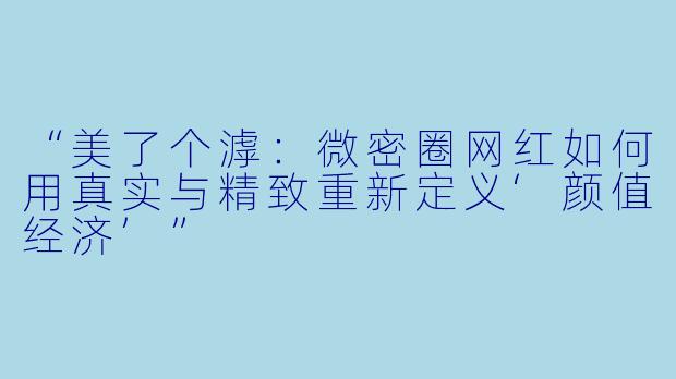 “美了个滹：微密圈网红如何用真实与精致重新定义‘颜值经济’”