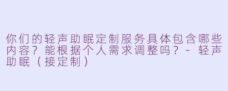 你们的轻声助眠定制服务具体包含哪些内容？能根据个人需求调整吗？-轻声助眠（接定制）