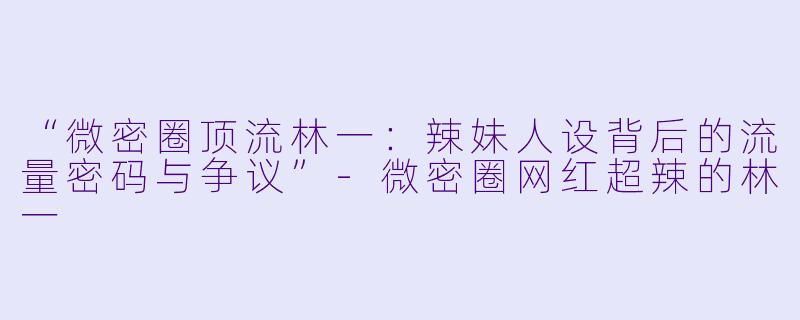 “微密圈顶流林一：辣妹人设背后的流量密码与争议”-微密圈网红超辣的林一