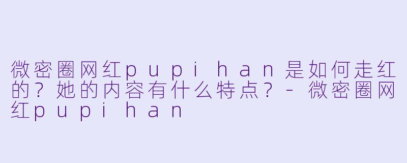微密圈网红pupihan是如何走红的？她的内容有什么特点？-微密圈网红pupihan