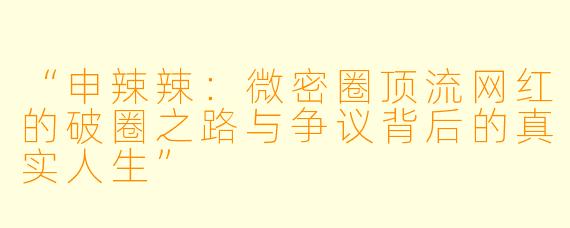 “申辣辣：微密圈顶流网红的破圈之路与争议背后的真实人生”