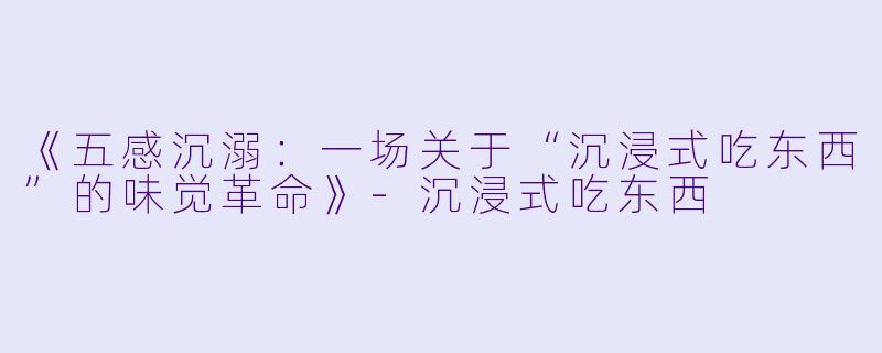 《五感沉溺：一场关于“沉浸式吃东西”的味觉革命》-沉浸式吃东西