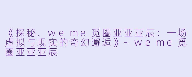 《探秘.weme觅圈亚亚亚辰：一场虚拟与现实的奇幻邂逅》-weme觅圈亚亚亚辰