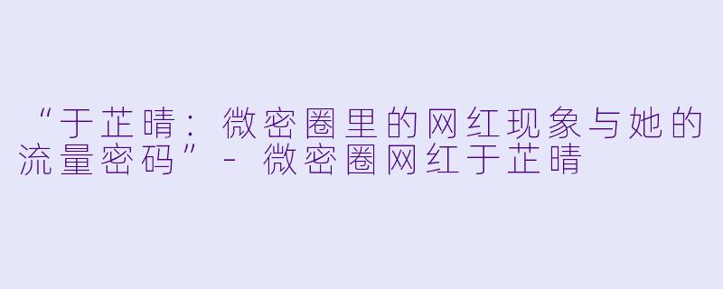 “于芷晴：微密圈里的网红现象与她的流量密码”-微密圈网红于芷晴