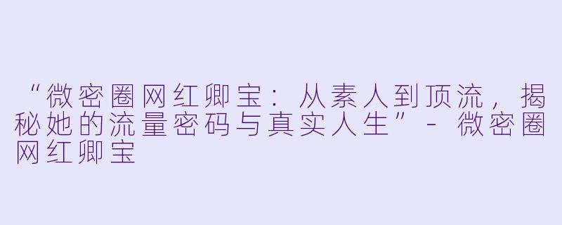 “微密圈网红卿宝：从素人到顶流，揭秘她的流量密码与真实人生”-微密圈网红卿宝