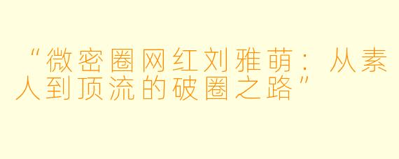 “微密圈网红刘雅萌：从素人到顶流的破圈之路”