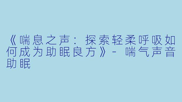 《喘息之声：探索轻柔呼吸如何成为助眠良方》-喘气声音助眠