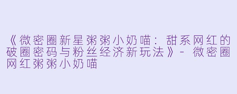 《微密圈新星粥粥小奶喵：甜系网红的破圈密码与粉丝经济新玩法》-微密圈网红粥粥小奶喵