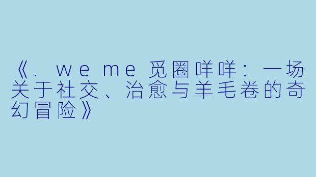 《.weme觅圈咩咩：一场关于社交、治愈与羊毛卷的奇幻冒险》