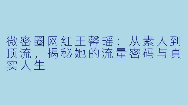 微密圈网红王馨瑶：从素人到顶流，揭秘她的流量密码与真实人生