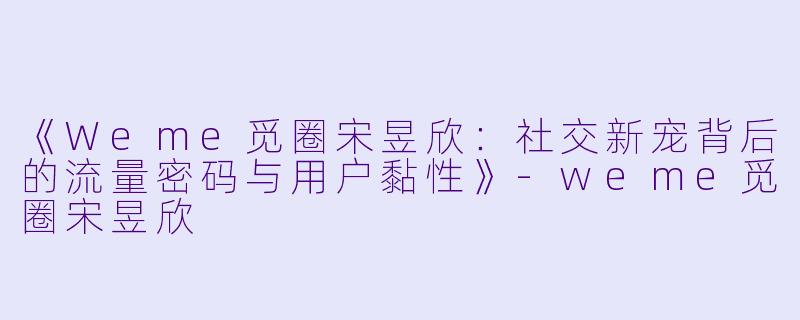 《Weme觅圈宋昱欣：社交新宠背后的流量密码与用户黏性》-weme觅圈宋昱欣