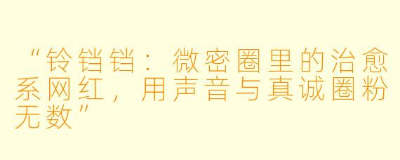 “铃铛铛：微密圈里的治愈系网红，用声音与真诚圈粉无数”