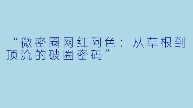 “微密圈网红阿色：从草根到顶流的破圈密码”