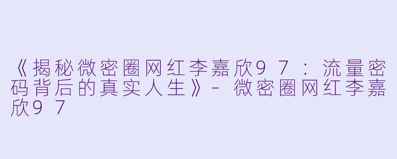 《揭秘微密圈网红李嘉欣97：流量密码背后的真实人生》-微密圈网红李嘉欣97