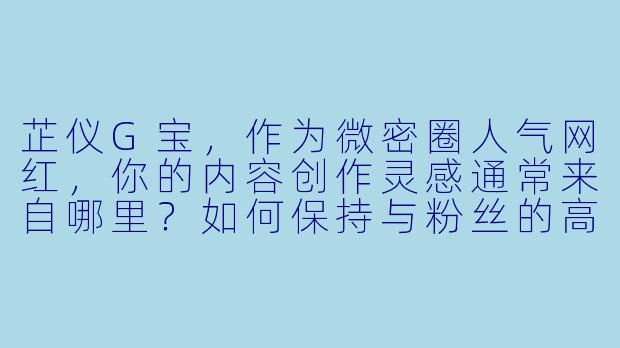 芷仪G宝，作为微密圈人气网红，你的内容创作灵感通常来自哪里？如何保持与粉丝的高互动性？-微密圈网红芷仪G宝