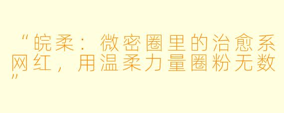 “皖柔：微密圈里的治愈系网红，用温柔力量圈粉无数”