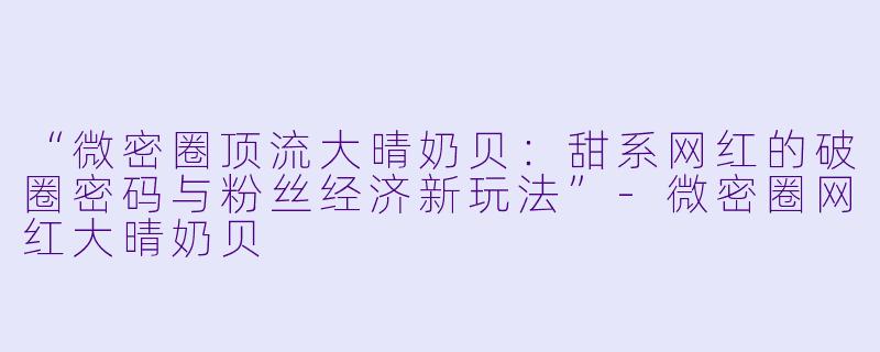 “微密圈顶流大晴奶贝：甜系网红的破圈密码与粉丝经济新玩法”-微密圈网红大晴奶贝