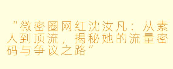“微密圈网红沈汝凡：从素人到顶流，揭秘她的流量密码与争议之路”