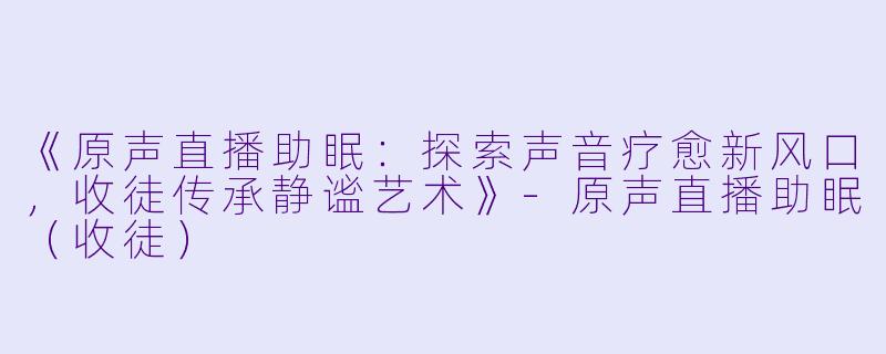 《原声直播助眠：探索声音疗愈新风口，收徒传承静谧艺术》-原声直播助眠（收徒）