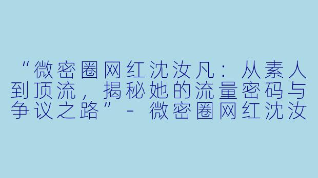 “微密圈网红沈汝凡：从素人到顶流，揭秘她的流量密码与争议之路”-微密圈网红沈汝凡