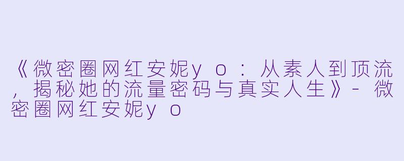 《微密圈网红安妮yo：从素人到顶流，揭秘她的流量密码与真实人生》-微密圈网红安妮yo