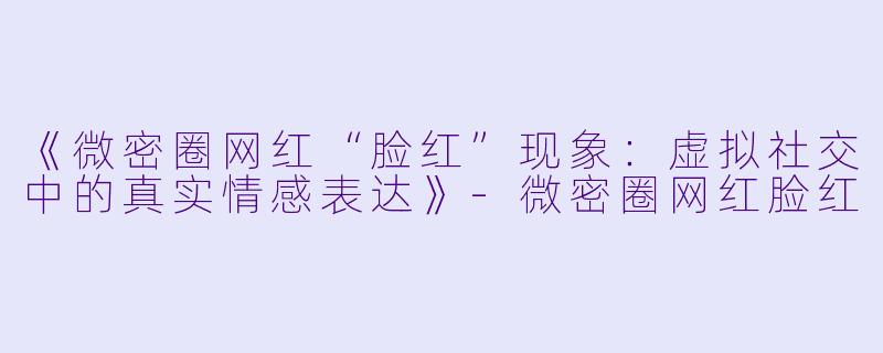《微密圈网红“脸红”现象：虚拟社交中的真实情感表达》-微密圈网红脸红