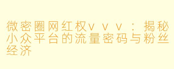 微密圈网红权vvv：揭秘小众平台的流量密码与粉丝经济