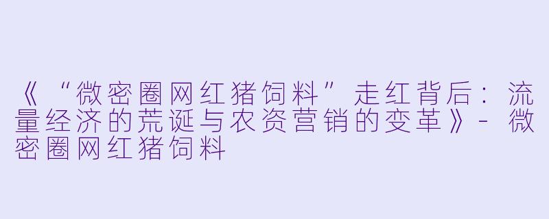 《“微密圈网红猪饲料”走红背后：流量经济的荒诞与农资营销的变革》-微密圈网红猪饲料