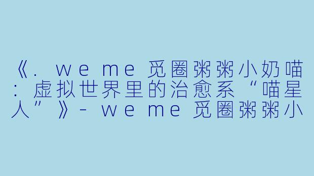 《.weme觅圈粥粥小奶喵：虚拟世界里的治愈系“喵星人”》-weme觅圈粥粥小奶喵
