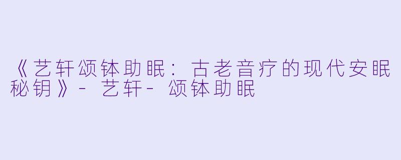 《艺轩颂钵助眠：古老音疗的现代安眠秘钥》-艺轩-颂钵助眠