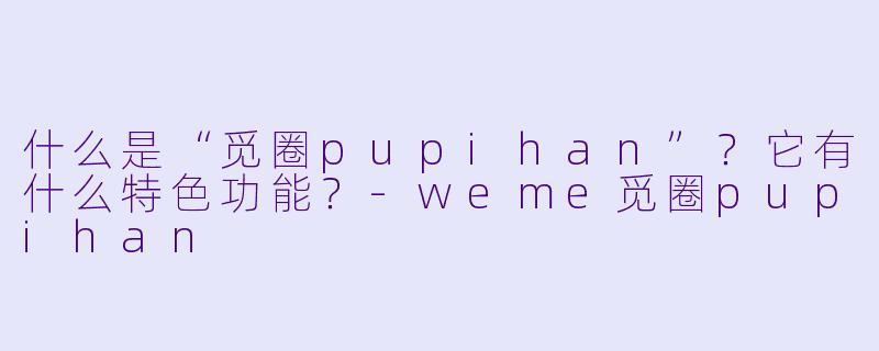 什么是“觅圈pupihan”？它有什么特色功能？-weme觅圈pupihan