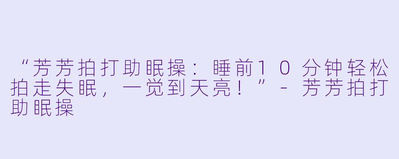 “芳芳拍打助眠操：睡前10分钟轻松拍走失眠，一觉到天亮！”-芳芳拍打助眠操