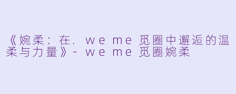 《婉柔：在.weme觅圈中邂逅的温柔与力量》-weme觅圈婉柔